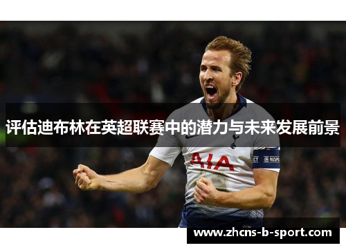 评估迪布林在英超联赛中的潜力与未来发展前景