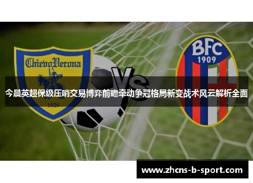 今晨英超保级压哨交易博弈前瞻牵动争冠格局新变战术风云解析全面 今晨英超保级压哨交易博弈前瞻牵动争冠格局新变战术风云解析全面