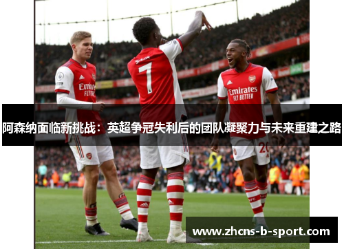 阿森纳面临新挑战：英超争冠失利后的团队凝聚力与未来重建之路