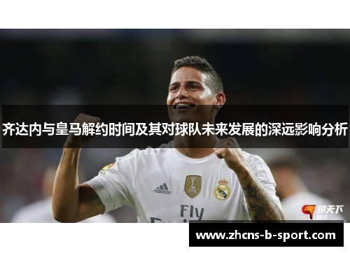 齐达内与皇马解约时间及其对球队未来发展的深远影响分析 齐达内与皇马解约时间及其对球队未来发展的深远影响分析