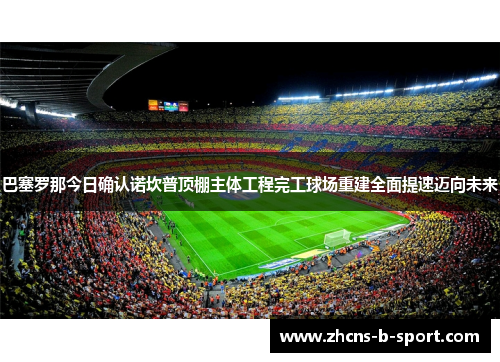 巴塞罗那今日确认诺坎普顶棚主体工程完工球场重建全面提速迈向未来