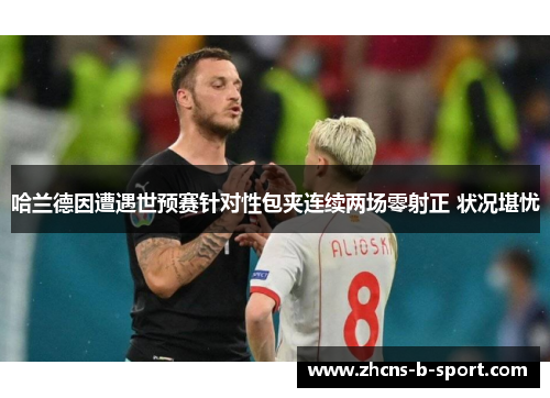 哈兰德因遭遇世预赛针对性包夹连续两场零射正 状况堪忧